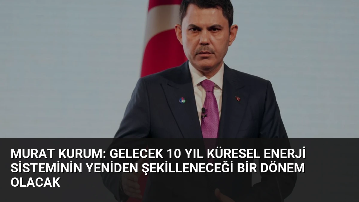 Murat Kurum: Gelecek 10 Yıl Küresel Enerji Sisteminin Yeniden Şekilleneceği Bir Dönem Olacak