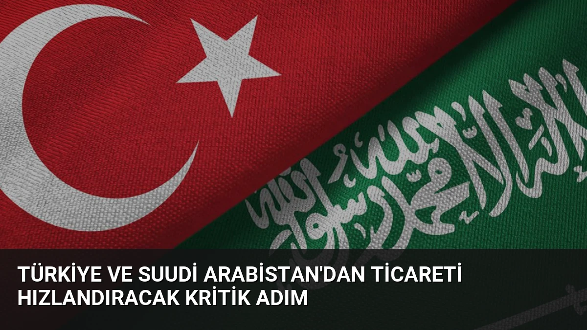 Türkiye ve Suudi Arabistan’dan ticareti hızlandıracak kritik adım