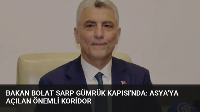 Bakan Bolat Sarp Gümrük Kapısı’nda: Asya’ya Açılan Önemli Koridor