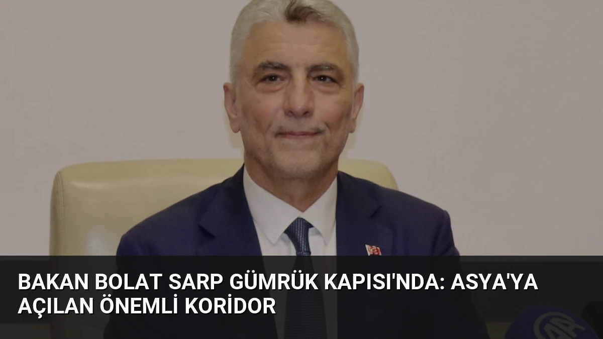 Bakan Bolat Sarp Gümrük Kapısı’nda: Asya’ya Açılan Önemli Koridor